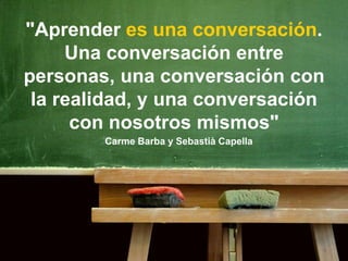 "Aprender es una conversación.
Una conversación entre
personas, una conversación con
la realidad, y una conversación
con nosotros mismos"
Carme Barba y Sebastià Capella
 