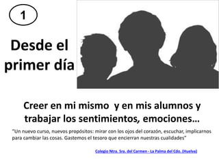 “Un nuevo curso, nuevos propósitos: mirar con los ojos del corazón, escuchar, implicarnos
para cambiar las cosas. Gastemos el tesoro que encierran nuestras cualidades”
Desde el
primer día
Creer en mi mismo y en mis alumnos y
trabajar los sentimientos, emociones…
1
Colegio Ntra. Sra. del Carmen - La Palma del Cdo. (Huelva)
 