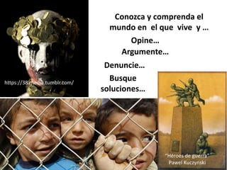 Conozca y comprenda el
mundo en el que vive y …
https://38.media.tumblr.com/
Opine…
“Héroes de guerra”
Pawel Kuczynski
Argumente…
Denuncie…
Busque
soluciones…
 