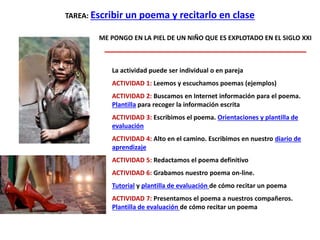 TAREA: Escribir un poema y recitarlo en clase
ME PONGO EN LA PIEL DE UN NIÑO QUE ES EXPLOTADO EN EL SIGLO XXI
La actividad puede ser individual o en pareja
ACTIVIDAD 1: Leemos y escuchamos poemas (ejemplos)
ACTIVIDAD 2: Buscamos en Internet información para el poema.
Plantilla para recoger la información escrita
ACTIVIDAD 3: Escribimos el poema. Orientaciones y plantilla de
evaluación
ACTIVIDAD 4: Alto en el camino. Escribimos en nuestro diario de
aprendizaje
ACTIVIDAD 5: Redactamos el poema definitivo
ACTIVIDAD 6: Grabamos nuestro poema on-line.
Tutorial y plantilla de evaluación de cómo recitar un poema
ACTIVIDAD 7: Presentamos el poema a nuestros compañeros.
Plantilla de evaluación de cómo recitar un poema
 