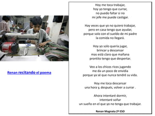 Hoy me toca trabajar,
hoy yo tengo que currar,
no puedo faltar si no
mi jefe me puede castigar.
Hay veces que yo no quiero trabajar,
pero en casa tengo que ayudar,
porque solo con el sueldo de mi padre
la comida no llegará.
Hoy yo solo quería jugar,
brincar y descansar
mas está claro que mañana
prontito tengo que despertar.
Veo a los chicos ricos jugando
me da un poco de envidia
porque ya sé que nunca tendré su vida.
Hoy me toca descansar
una hora y, después, volver a currar .
Ahora intentaré dormir,
intentaré soñar
un sueño en el que yo no tenga que trabajar.
Renan Magnata 2º ESO
Renan recitando el poema
 