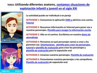 TAREA: Utilizando diferentes avatares, contamos situaciones de
explotación infantil y juvenil en el siglo XXI
La actividad puede ser individual o en pareja
ACTIVIDAD 1: Conocemos la aplicación VOKI y abrimos una cuenta.
Tutorial
ACTIVIDAD 2: Buscamos información en Internet para poner voz a
nuestros personajes. Plantilla para recoger la información escrita
ACTIVIDAD 3: Alto en el camino. Escribimos en nuestro diario de
aprendizaje
ACTIVIDAD 4: Pensamos en qué personajes vamos a crear y les
ponemos voz. Orientaciones, plantilla para crear los personajes,
tutorial y plantilla de evaluación para crear los personajes y
plantilla de evaluación para la exposición oral
ACTIVIDAD 5: Creamos nuestros personajes. Plantilla de evaluación
ACTIVIDAD 6: Presentamos nuestros personajes a los compañeros.
Plantilla de evaluación de exposición oral.
 