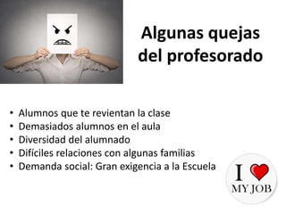 • Alumnos que te revientan la clase
• Demasiados alumnos en el aula
• Diversidad del alumnado
• Difíciles relaciones con algunas familias
• Demanda social: Gran exigencia a la Escuela
Algunas quejas
del profesorado
 