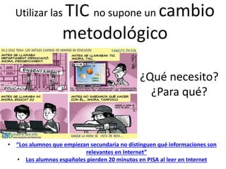 Fuente: http://jorgecrespocano.tumblr.com/
¿Qué necesito?
¿Para qué?
Utilizar las TIC no supone un cambio
metodológico
• “Los alumnos que empiezan secundaria no distinguen qué informaciones son
relevantes en Internet”
• Los alumnos españoles pierden 20 minutos en PISA al leer en Internet
 