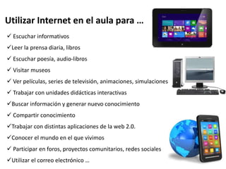 Utilizar Internet en el aula para …
 Escuchar informativos
Leer la prensa diaria, libros
 Escuchar poesía, audio-libros
 Visitar museos
 Ver películas, series de televisión, animaciones, simulaciones
 Trabajar con unidades didácticas interactivas
Buscar información y generar nuevo conocimiento
 Compartir conocimiento
Trabajar con distintas aplicaciones de la web 2.0.
Conocer el mundo en el que vivimos
 Participar en foros, proyectos comunitarios, redes sociales
Utilizar el correo electrónico …
 