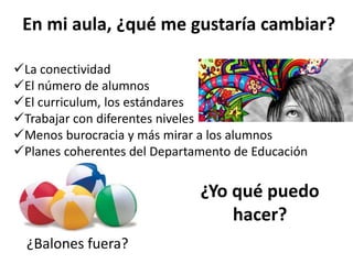 En mi aula, ¿qué me gustaría cambiar?
¿Balones fuera?
La conectividad
El número de alumnos
El curriculum, los estándares
Trabajar con diferentes niveles
Menos burocracia y más mirar a los alumnos
Planes coherentes del Departamento de Educación
¿Yo qué puedo
hacer?
 