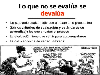 Lo que no se evalúa se
devalúa
• No se puede evaluar sólo con un examen o prueba final
• Son los criterios de evaluación y estándares de
aprendizaje los que orientan el proceso
• La evaluación tiene que servir para autorregularse
• La calificación ha de ser equilibrada
 