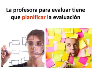 La profesora para evaluar tiene
que planificar la evaluación
 