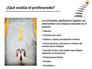 Las actividades significativas elegidas con
anterioridad y los trabajos realizados en el
proceso:
 Apuntes
 Archivos de e-mail
 Guiones, mapas conceptuales iniciales
 Conversaciones, decisiones y archivos de
revisión de los trabajos
 Párrafos cortos o borradores que reflejen
adelantos en el proyecto
 Producciones finales
 Pruebas
 Portafolios …
¿Qué evalúa el profesorado?
 