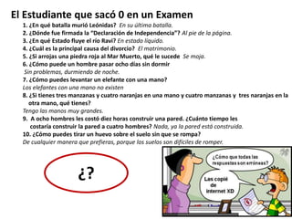El Estudiante que sacó 0 en un Examen
1. ¿En qué batalla murió Leónidas? En su última batalla.
2. ¿Dónde fue firmada la “Declaración de Independencia”? Al pie de la página.
3. ¿En qué Estado fluye el río Ravi? En estado líquido.
4. ¿Cuál es la principal causa del divorcio? El matrimonio.
5. ¿Si arrojas una piedra roja al Mar Muerto, qué le sucede Se moja.
6. ¿Cómo puede un hombre pasar ocho días sin dormir
Sin problemas, durmiendo de noche.
7. ¿Cómo puedes levantar un elefante con una mano?
Los elefantes con una mano no existen
8. ¿Si tienes tres manzanas y cuatro naranjas en una mano y cuatro manzanas y tres naranjas en la
otra mano, qué tienes?
Tengo las manos muy grandes.
9. A ocho hombres les costó diez horas construir una pared. ¿Cuánto tiempo les
costaría construir la pared a cuatro hombres? Nada, ya la pared está construida.
10. ¿Cómo puedes tirar un huevo sobre el suelo sin que se rompa?
De cualquier manera que prefieras, porque los suelos son difíciles de romper.
¿?
 