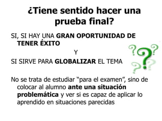 ¿Tiene sentido hacer una
prueba final?
SI, SI HAY UNA GRAN OPORTUNIDAD DE
TENER ÉXITO
Y
SI SIRVE PARA GLOBALIZAR EL TEMA
No se trata de estudiar “para el examen”, sino de
colocar al alumno ante una situación
problemática y ver si es capaz de aplicar lo
aprendido en situaciones parecidas
 
