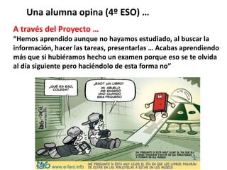 A través del Proyecto …
“Hemos aprendido aunque no hayamos estudiado, al buscar la
información, hacer las tareas, presentarlas … Acabas aprendiendo
más que si hubiéramos hecho un examen porque eso se te olvida
al día siguiente pero haciéndolo de esta forma no”
Una alumna opina (4º ESO) …
 