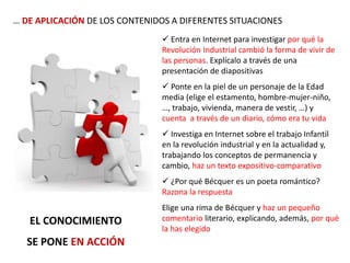 … DE APLICACIÓN DE LOS CONTENIDOS A DIFERENTES SITUACIONES
EL CONOCIMIENTO
SE PONE EN ACCIÓN
 Entra en Internet para investigar por qué la
Revolución Industrial cambió la forma de vivir de
las personas. Explícalo a través de una
presentación de diapositivas
 Ponte en la piel de un personaje de la Edad
media (elige el estamento, hombre-mujer-niño,
…, trabajo, vivienda, manera de vestir, …) y
cuenta a través de un diario, cómo era tu vida
 Investiga en Internet sobre el trabajo Infantil
en la revolución industrial y en la actualidad y,
trabajando los conceptos de permanencia y
cambio, haz un texto expositivo-comparativo
 ¿Por qué Bécquer es un poeta romántico?
Razona la respuesta
Elige una rima de Bécquer y haz un pequeño
comentario literario, explicando, además, por qué
la has elegido
 
