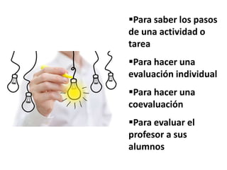 Para saber los pasos
de una actividad o
tarea
Para hacer una
evaluación individual
Para hacer una
coevaluación
Para evaluar el
profesor a sus
alumnos
 