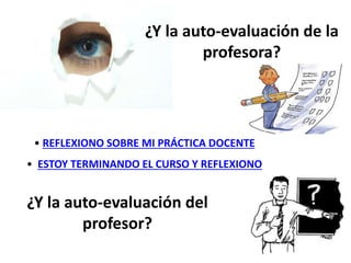 • REFLEXIONO SOBRE MI PRÁCTICA DOCENTE
• ESTOY TERMINANDO EL CURSO Y REFLEXIONO
¿Y la auto-evaluación del
profesor?
¿Y la auto-evaluación de la
profesora?
 