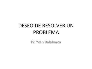 DESEO DE RESOLVER UN
PROBLEMA
Pr. Yván Balabarca
 
