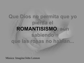 Que Dios no permita que yo
            pierda el
     ROMANTISISMO, aún
            sabiendo
   que las rosas no hablan...


Música: Imagine/John Lennon
 