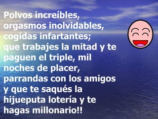Polvos increíbles, orgasmos inolvidables, cogidas infartantes;  que trabajes la mitad y te paguen el triple, mil noches de placer, parrandas con los amigos y que te saqués la  hijueputa lotería y te hagas millonario!!   