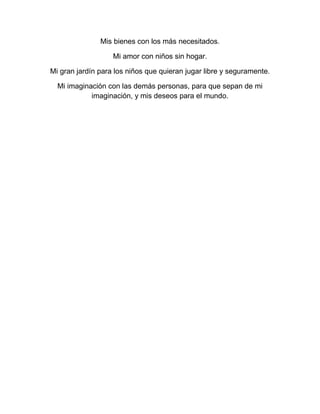 Mis bienes con los más necesitados.

                   Mi amor con niños sin hogar.

Mi gran jardín para los niños que quieran jugar libre y seguramente.

  Mi imaginación con las demás personas, para que sepan de mi
            imaginación, y mis deseos para el mundo.
 