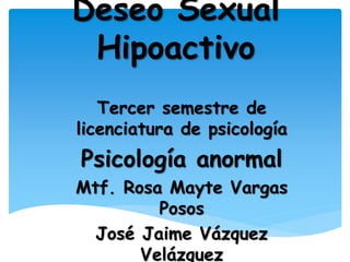 Deseo Sexual 
Hipoactivo 
Tercer semestre de 
licenciatura de psicología 
Psicología anormal 
Mtf. Rosa Mayte Vargas 
Posos 
José Jaime Vázquez 
Velázquez 
 