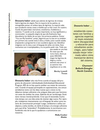 Sabiduría y experiencia ganadas




                                  Desearía haber sabido que además de lágrimas de tristeza
                                  habría lágrimas de alegría. Para la mayoría de los padres, es
                                  inimaginable pensar en ambos tipos de lágrimas. La mayoría sabe            Desearía haber ……
                                  que sucederán ciertas cosas a medida que su hijo crece. En nuestro
                                  mundo de paternidad, instruimos, enseñamos, modelamos y
                                  rezamos. Y cuando se da un paso importante, es muy significativo y         establecido conex-
                                  conmovedor. La pequeña alegría de que ella finalmente haya                iones con familias y
                                  descubierto los dedos de sus pies. Sus primeras palabras. Cantar             agencias expertas
                                  ““You are My Sunshine”” juntas. Seguirme por la casa sin su andador          en leyes estatales
                                  por primera vez cuando tenía 2 años y medio, justo cuando estaba
                                  empezando a preguntarme si eso sucedería alguna vez. Identificar           sobre discapacidad
                                  imágenes con la vista y usar el lenguaje de señas con éxito. Esos             y educación para
                                  momentos son irreemplazables y no se podría pedir más. Todo eso             estudiantes sordo-
                                                                                  que estaba en una lista     ciegos, para haber
                                                                                  de cosas que ella
                                                                                  nunca haría, ahora ya
                                                                                                            estado mejor infor-
                                                                                  están HECHAS.                mada sobre cómo
                                                                                  Llegan las lágrimas de     manejarme dentro
                                                                                  alegría y nunca                    del sistema.
                                                                                  sentirán más amor ni
                                                                                  se sentirán más
                                                                                  orgullosos en su vida.
                                                                                                                    Charmetri
                                                                                                              Bulluck-Draughn
                                                                                       Becky Lowell            North Carolina
                                                                                              Texas


                                  Desearía haber sido más firme cuando el equipo del pro-
                                  grama de educación individualizada (Individualized Educational
                                  Program, IEP) de mi hijo quería cambiar sus metas de comunica-
                                  ción. Cuando el equipo participaba en capacitaciones, nos entusi-
                                  asmábamos tanto con las ideas nuevas que a veces no les
                                  dábamos tiempo suficiente a las antiguas ideas para que funciona-
                                  ran antes de cambiar las cosas. Además de ser sordociego, Scott
                                  tiene retraso mental profundo. Creo que él necesitaba mucho
                                  más tiempo con una idea antes de intentar algo nuevo. Por ejem-
                                  plo, trabajamos intensamente con el lenguaje de señas como sis-
                                  tema de comunicación principal. Luego, cambiamos a señas con
                                  objetos y señas táctiles, sin darle el tiempo o la energía suficiente
                                  para que él las "entendiera". Probablemente, lo terminamos con-
                                  fundiendo más de lo que lo ayudamos a comunicarse con
                                  nosotros.
                                                                                       Molly Coulter
                                                                                               Alaska


                                                                                 3
 