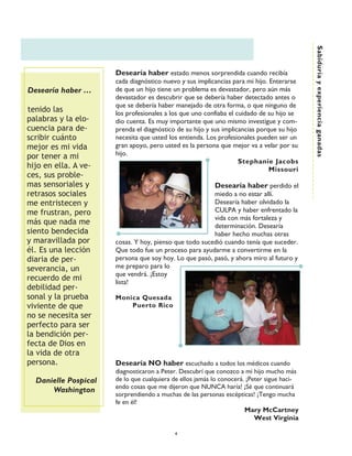 Sabiduría y experiencia ganadas
                      Desearía haber estado menos sorprendida cuando recibía
                      cada diagnóstico nuevo y sus implicancias para mi hijo. Enterarse
Desearía haber ……     de que un hijo tiene un problema es devastador, pero aún más
                      devastador es descubrir que se debería haber detectado antes o
                      que se debería haber manejado de otra forma, o que ninguno de
tenido las            los profesionales a los que uno confiaba el cuidado de su hijo se
palabras y la elo-    dio cuenta. Es muy importante que uno mismo investigue y com-
cuencia para de-      prenda el diagnóstico de su hijo y sus implicancias porque su hijo
scribir cuánto        necesita que usted los entienda. Los profesionales pueden ser un
mejor es mi vida      gran apoyo, pero usted es la persona que mejor va a velar por su
por tener a mi        hijo.
                                                                   Stephanie Jacobs
hijo en ella. A ve-                                                           Missouri
ces, sus proble-
mas sensoriales y                                         Desearía haber perdido el
retrasos sociales                                       miedo a no estar allí.
me entristecen y                                        Desearía haber olvidado la
me frustran, pero                                       CULPA y haber enfrentado la
                                                        vida con más fortaleza y
más que nada me                                         determinación. Desearía
siento bendecida                                        haber hecho muchas otras
y maravillada por     cosas. Y hoy, pienso que todo sucedió cuando tenía que suceder.
él. Es una lección    Que todo fue un proceso para ayudarme a convertirme en la
diaria de per-        persona que soy hoy. Lo que pasó, pasó, y ahora miro al futuro y
severancia, un        me preparo para lo
                      que vendrá. ¡Estoy
recuerdo de mi        lista!
debilidad per-
sonal y la prueba     Monica Quesada
viviente de que           Puerto Rico
no se necesita ser
perfecto para ser
la bendición per-
fecta de Dios en
la vida de otra
persona.              Desearía NO haber escuchado a todos los médicos cuando
                      diagnosticaron a Peter. Descubrí que conozco a mi hijo mucho más
  Danielle Pospical   de lo que cualquiera de ellos jamás lo conocerá. ¡Peter sigue haci-
                      endo cosas que me dijeron que NUNCA haría! ¡Sé que continuará
      Washington
                      sorprendiendo a muchas de las personas escépticas! ¡Tengo mucha
                      fe en él!
                                                                      Mary McCartney
                                                                          West Virginia

                                           4
 