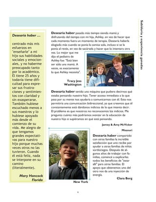 Sabiduría y experiencia ganadas
                       Desearía haber pasado más tiempo siendo mamá y
Desearía haber ……      disfrutando del tiempo con mi hija, Ashley, en vez de hacer que
                       cada momento fuera un momento de terapia. Desearía haberla
centrado más mis       elogiado más cuando se ponía la camisa sola, incluso si se la
esfuerzos en           ponía al revés, en vez de sacársela y hacer que lo intentara otra
"enseñarle" a mi       vez. Lo mejor que me
hijo sus habilidades   dijo el pediatra de
sociales y emocion-    Ashley fue: "Está bien
ales, y no haberme     ser sólo una mamá. A
preocupado tanto       veces, es exactamente
por lo académico.      lo que Ashley necesita".
Él tiene 25 años y
todavía tiene difi-               Tracy Jess
cultad para expre-               Washington
sar sus frustra-
ciones y sentimien-    Desearía haber tenido una máquina que pudiera decirnos qué
tos con claridad y     estaba pensando nuestro hijo. Tener acceso inmediato a lo que
sin exasperarse.       pasa por su mente nos ayudaría a comunicarnos con él. Esto nos
También hubiese        permitiría una comunicación bidireccional, ya que creemos que él
escuchado menos a      constantemente está dándonos indicios de lo que intenta decir.
sus maestros y lo      El problema es que nosotros no reconocemos los indicios. Me
hubiese apoyado        pregunto cuánto más podríamos avanzar en la educación de
más desde el           nuestro hijo si supiéramos en qué está pensando.
comienzo de su                                                   Jamey & Amy McVicker
vida. Me alegro de
                                                                                 Missouri
que tengamos
grandes expectati-                                       Desearía haber compartido
vas para nuestro                                         con otras familias la increíble
hijo porque muchas                                       satisfacción que uno recibe por
veces otros no las                                       ayudar a otras familias de niños
                                                         sordociegos. Después de al-
tuvieron. Cuando                                         gunos años de trabajar con fa-
él está feliz, nada                                      milias, comencé a explicarles
se interpone en su                                       todos los beneficios de "estar
camino                                                   allí" para otras familias. El
(literalmente).                                          apoyo que obtenemos uno del
                                                         otro nos da una inyección de
    Mary Hancock                                         energía.
                                                                              Clara Berg
          Florida
                                         New York


                                            6
 