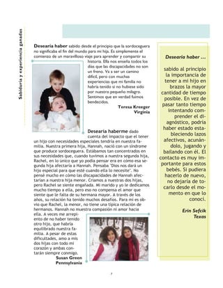 Sabiduría y experiencia ganadas




                                  Desearía haber sabido desde el principio que la sordoceguera
                                  no significaba el fin del mundo para mi hija. Es simplemente el
                                  comienzo de un maravilloso viaje para aprender y compartir su            Desearía haber ……
                                                                  historia. Ella nos enseña todos los
                                                                  días que las discapacidades no son
                                                                  un freno. Va a ser un camino             sabido al principio
                                                                  difícil, pero con muchas                  la importancia de
                                                                  experiencias que mi familia no            tener a mi hijo en
                                                                  habría tenido si no hubiese sido             brazos la mayor
                                                                  por nuestro pequeño milagro.            cantidad de tiempo
                                                                  Sentimos que en verdad fuimos            posible. En vez de
                                                                  bendecidos.
                                                                                     Teresa Kreeger       pasar tanto tiempo
                                                                                              Virginia        intentando com-
                                                                                                                 prender el di-
                                                                                                             agnóstico, podría
                                                                                                           haber estado esta-
                                                                 Desearía haberme dado
                                                               cuenta del impacto que el tener
                                                                                                               bleciendo lazos
                                  un hijo con necesidades especiales tendría en nuestra fa-                afectivos, acunán-
                                  milia. Nuestra primera hija, Hannah, nació con un síndrome                   dolo, jugando y
                                  que produce sordoceguera. Estábamos tan concentrados en                  bailando con él. El
                                  sus necesidades que, cuando tuvimos a nuestra segunda hija,            contacto es muy im-
                                  Rachel, en lo único que yo podía pensar era en cómo esa se-
                                  gunda hija afectaría a Hannah. Pensaba "Dios nos dará un                portante para estos
                                  hijo especial para que esté cuando ella lo necesite". No                   bebés. Si pudiera
                                  pensé mucho en cómo las discapacidades de Hannah afec-                    hacerlo de nuevo,
                                  tarían a nuestra hija menor. Criamos a nuestras dos hijas,                 no dejaría de to-
                                  pero Rachel se siente engañada. Mi marido y yo le dedicamos
                                  mucho tiempo a ella, pero eso no compensa el amor que
                                                                                                           carlo desde el mo-
                                  siente que le falta de su hermana mayor. A través de los                    mento en que lo
                                  años, su relación ha tenido muchos desafíos. Para mí es ob-                           conocí.
                                  vio que Rachel, la menor, no tiene una típica relación de
                                  hermanos. Hannah no muestra compasión ni amor hacia                              Erin Sefcik
                                  ella. A veces me arrepi-
                                  ento de no haber tenido
                                                                                                                        Texas
                                  otro hijo, que habría
                                  equilibrado nuestra fa-
                                  milia. A pesar de estas
                                  dificultades, amo a mis
                                  dos hijas con todo mi
                                  corazón y ambas con-
                                  tarán siempre conmigo.
                                              Susan Green
                                              Pennsylvania

                                                                               7
 
