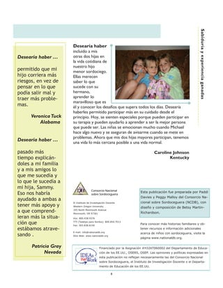 Sabiduría y experiencia ganadas
                      Desearía haber
                      incluido a mis
Desearía haber ……     otras dos hijas en
                      la vida cotidiana de
                      nuestro hijo
permitido que mi      menor sordociego.
hijo corriera más     Ellas merecen
riesgos, en vez de    saber lo que
pensar en lo que      sucede con su
podía salir mal y     hermano,
traer más proble-     aprender lo
                      maravilloso que es
mas.                  él y conocer los desafíos que supera todos los días. Desearía
                      haberles permitido participar más en su cuidado desde el
     Veronica Tuck    principio. Hoy, se sienten especiales porque pueden participar en
         Alabama      su terapia y pueden ayudarlo a aprender a ser la mejor persona
                      que puede ser. Las niñas se emocionan mucho cuando Michael
                      hace algo nuevo y se aseguran de avisarme cuando se mete en
                      problemas. Ahora que mis dos hijas mayores participan, tenemos
Desearía haber ……     una vida lo más cercana posible a una vida normal.

pasado más                                                                        Caroline Johnson
tiempo explicán-                                                                         Kentucky
doles a mi familia
y a mis amigos lo
que me sucedía y
lo que le sucedía a
mi hija, Sammy.
                                      Consorcio Nacional
                                                                        Esta publicación fue preparada por Paddi
Eso nos habría                        sobre Sordoceguera
                                                                        Davies y Peggy Malloy del Consorcio Na-
ayudado a ambas a
                      El Instituto de Investigación Docente             cional sobre Sordoceguera (NCDB), con
tener más apoyo y     Western Oregon University
                                                                        diseño y composición de Betsy Martin-
a que comprend-       345 North Monmouth Avenue
                      Monmouth, OR 97361                                Richardson.
ieran más la situa-   Voz: 800.438.9376

ción que              TTY (Teletipo para Sordos): 800.854.7013
                      Fax: 503.838.8150
                                                                        Para conocer más historias familiares y ob-
estábamos atrave-                                                       tener recursos e información adicionales
                      E-mail: info@nationaldb.org
                                                                        acerca de niños con sordoceguera, visite la
sando .               Sitio Web: www.nationaldb.org
                                                                        página www.nationaldb.org.

      Patricia Gray                          Financiado por la Asignación #H326T060002 del Departamento de Educa-
            Nevada                           ción de los EE.UU., OSERS, OSEP. Las opiniones y políticas expresadas en
                                             esta publicación no reflejan necesariamente las del Consorcio Nacional
                                             sobre Sordoceguera, el Instituto de Investigación Docente o el Departa-
                                             mento de Educación de los EE.UU.

                                                       8
 