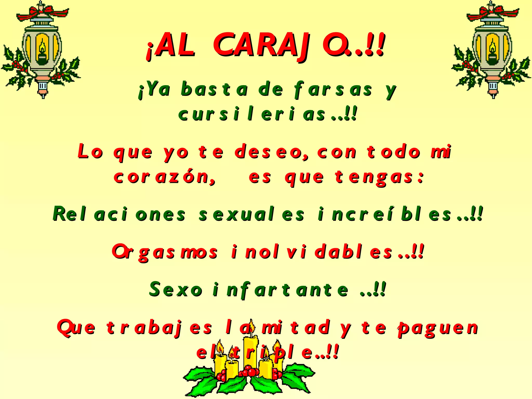 ¡ AL CARAJO…!! ¡Ya basta de farsas y cursilerias…!! Lo que yo te deseo, con todo mi corazón, es que tengas: Relaciones sexuales increíbles…!! Orgasmos inolvidables…!! Sexo infartante …!! Que trabajes la mitad y te paguen el triple..!!