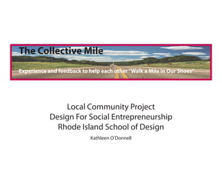 The Collective Mile
Experience and feedback to help each other “Walk a Mile in Our Shoes”




                Local Community Project
            Design For Social Entrepreneurship
              Rhode Island School of Design
                            Kathleen O’Donnell
 