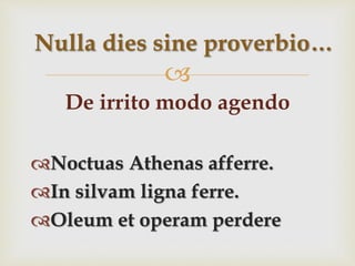 
De irrito modo agendo
Noctuas Athenas afferre.
In silvam ligna ferre.
Oleum et operam perdere
Nulla dies sine proverbio…
 