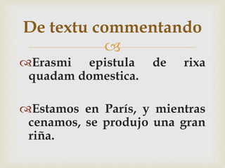 
Erasmi epistula de rixa
quadam domestica.
Estamos en París, y mientras
cenamos, se produjo una gran
riña.
De textu commentando
 