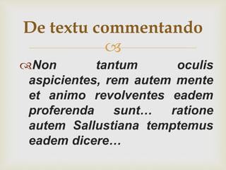 
Non tantum oculis
aspicientes, rem autem mente
et animo revolventes eadem
proferenda sunt… ratione
autem Sallustiana temptemus
eadem dicere…
De textu commentando
 