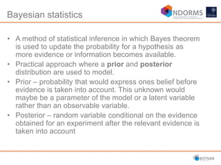 Bayesian statistics
• A method of statistical inference in which Bayes theorem
is used to update the probability for a hypothesis as
more evidence or information becomes available.
• Practical approach where a prior and posterior
distribution are used to model.
• Prior – probability that would express ones belief before
evidence is taken into account. This unknown would
maybe be a parameter of the model or a latent variable
rather than an observable variable.
• Posterior – random variable conditional on the evidence
obtained for an experiment after the relevant evidence is
taken into account
 