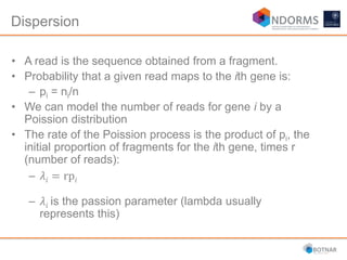 Dispersion
• A read is the sequence obtained from a fragment.
• Probability that a given read maps to the ith gene is:
– pi = ni/n
• We can model the number of reads for gene i by a
Poission distribution
• The rate of the Poission process is the product of pi, the
initial proportion of fragments for the ith gene, times r
(number of reads):
– 𝜆𝑖 = rp𝑖
– 𝜆𝑖 is the passion parameter (lambda usually
represents this)
 