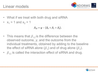 Linear models
• What if we treat with both drug and siRNA
• x1 = 1 and x2 = 1
• This means that 𝛽12 is the difference between the
observed outcome, y, and the outcome from the
individual treatments, obtained by adding to the baseline
the effect of siRNA alone (𝛽1) and of drug alone (𝛽2).
• 𝛽12 is called the interaction effect of siRNA and drug.
 