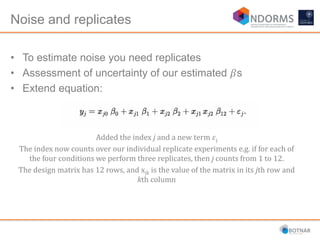 Noise and replicates
• To estimate noise you need replicates
• Assessment of uncertainty of our estimated 𝛽s
• Extend equation:
Added the index j and a new term 𝜀j
The index now counts over our individual replicate experiments e.g. if for each of
the four conditions we perform three replicates, then j counts from 1 to 12.
The design matrix has 12 rows, and xjk is the value of the matrix in its jth row and
kth column
 