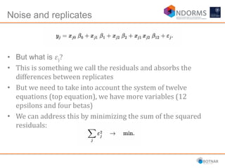 Noise and replicates
• But what is 𝜀j?
• This is something we call the residuals and absorbs the
differences between replicates
• But we need to take into account the system of twelve
equations (top equation), we have more variables (12
epsilons and four betas)
• We can address this by minimizing the sum of the squared
residuals:
 