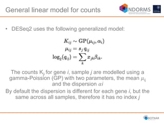 • DESeq2 uses the following generalized model:
The counts Kji for gene i, sample j are modelled using a
gamma-Poission (GP) with two parameters, the mean 𝜇ij
and the dispersion 𝛼i
By default the dispersion is different for each gene i, but the
same across all samples, therefore it has no index j
General linear model for counts
 