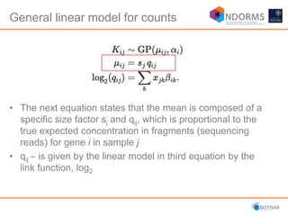 • The next equation states that the mean is composed of a
specific size factor sj and qij, which is proportional to the
true expected concentration in fragments (sequencing
reads) for gene i in sample j
• qij – is given by the linear model in third equation by the
link function, log2
General linear model for counts
 