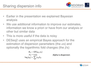 Sharing dispersion info
• Earlier in the presentation we explained Bayesian
analysis
• We use additional information to improve our estimates,
information we know a priori or have from our analysis or
other but similar data
• This is more useful if the data is noisy
• DESeq2 uses an empirical Bayes approach for the
estimation of dispersion parameters (the 𝛼s) and
optionally the logarithmic fold changes (the 𝛽s)
Alpha is dispersion
 