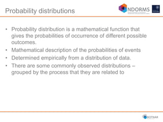 Probability distributions
• Probability distribution is a mathematical function that
gives the probabilities of occurrence of different possible
outcomes.
• Mathematical description of the probabilities of events
• Determined empirically from a distribution of data.
• There are some commonly observed distributions –
grouped by the process that they are related to
 