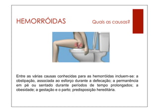HEMORRÓIDAS                              Quais as causas?




Entre as várias causas conhecidas para as hemorróidas incluem-se: a
obstipação, associada ao esforço durante a defecação; a permanência
em pé ou sentado durante períodos de tempo prolongados; a
obesidade; a gestação e o parto; predisposição hereditária.
 