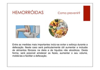 HEMORRÓIDAS                               Como prevenir?




Entre as medidas mais importantes inclui-se evitar o esforço durante a
defecação. Neste caso será particularmente útil aumentar a inclusão
de alimentos fibrosos na dieta e de líquidos não alcoólicos. Desta
forma, será possível amolecer as fezes, aumentar o seu volume,
moldá-las e facilitar a defecação.
 