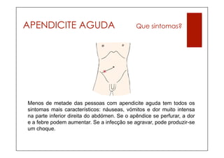 APENDICITE AGUDA                             Que sintomas?




Menos de metade das pessoas com apendicite aguda tem todos os
sintomas mais característicos: náuseas, vómitos e dor muito intensa
na parte inferior direita do abdómen. Se o apêndice se perfurar, a dor
e a febre podem aumentar. Se a infecção se agravar, pode produzir-se
um choque.
 