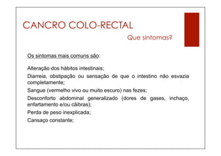 CANCRO COLO-RECTAL
                                      Que sintomas?

Os sintomas mais comuns são:

Alteração dos hábitos intestinais;
Diarreia, obstipação ou sensação de que o intestino não esvazia
completamente;
Sangue (vermelho vivo ou muito escuro) nas fezes;
Desconforto abdominal generalizado (dores de gases, inchaço,
enfartamento e/ou cãibras);
Perda de peso inexplicada;
Cansaço constante;
 