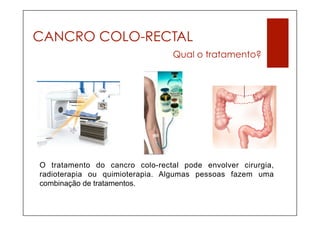 CANCRO COLO-RECTAL
                                 Qual o tratamento?




O tratamento do cancro colo-rectal pode envolver cirurgia,
radioterapia ou quimioterapia. Algumas pessoas fazem uma
combinação de tratamentos.
 