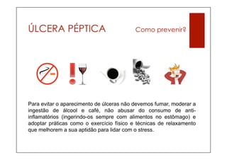 ÚLCERA PÉPTICA                            Como prevenir?




Para evitar o aparecimento de úlceras não devemos fumar, moderar a
ingestão de álcool e café, não abusar do consumo de anti-
inflamatórios (ingerindo-os sempre com alimentos no estômago) e
adoptar práticas como o exercício físico e técnicas de relaxamento
que melhorem a sua aptidão para lidar com o stress.
 