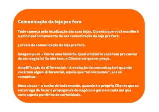 Comunicação da loja pra fora
Tudo começa pela localização das suas lojas. O ponto que você escolhe é
o principal componente da sua comunicação da loja pra fora.

3 níveis de comunicação da loja pra fora.

Imagem pura – Conte uma história. Qual a história você tem pra contar
do seu negócio? Se não tem, o Cliente vai querer preço.

Amplificação de diferenciais - A evolução da comunicação é quando
você tem algum diferencial, aquilo que “só nós temos”, aí é só
comunicar.

Boca a boca – o sonho de todo mundo, quando é o próprio Cliente que se
encarrega de fazer a propaganda do negócio e gera em cada um que
ouve aquela pontinha de curiosidade.
 